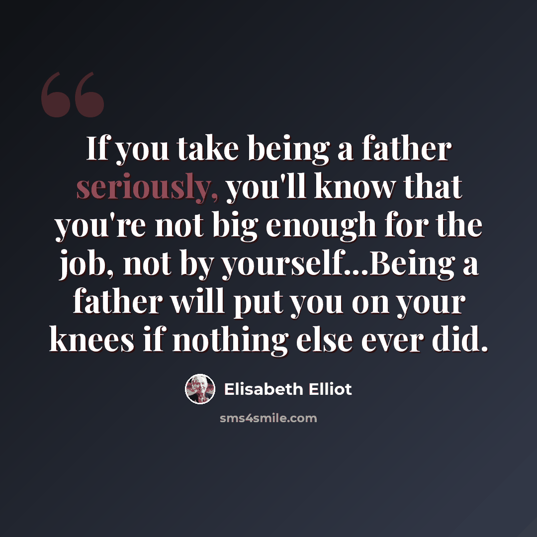 “If you take being a father seriously, you'll know that you're not big enough for the job, not by yourself...Being a father will put you on your knees if nothing else ever did.” quote by Elisabeth Elliot