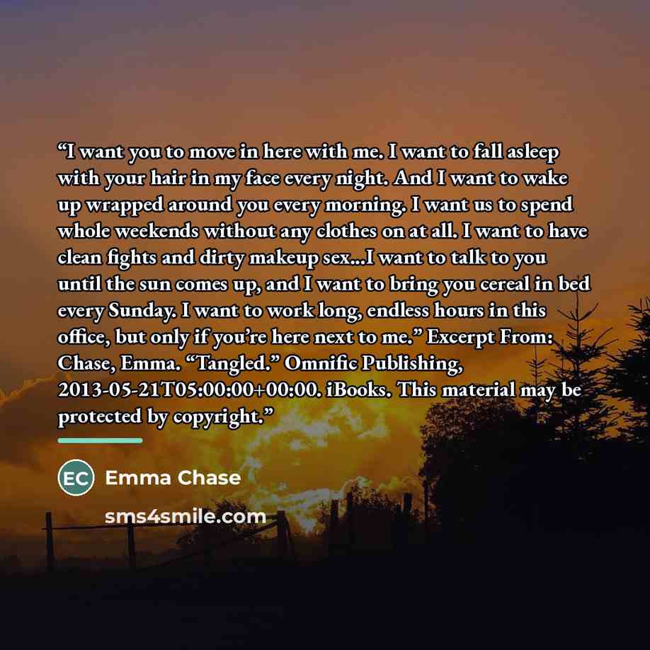 “I want you to move in here with me. I want to fall asleep with your hair in my face every night. And I want to wake up wrapped around you every morning. I want us to spend whole weekends without any clothes on at all. I want to have clean fights and dirty makeup sex...I want to talk to you until…” quote by Emma Chase