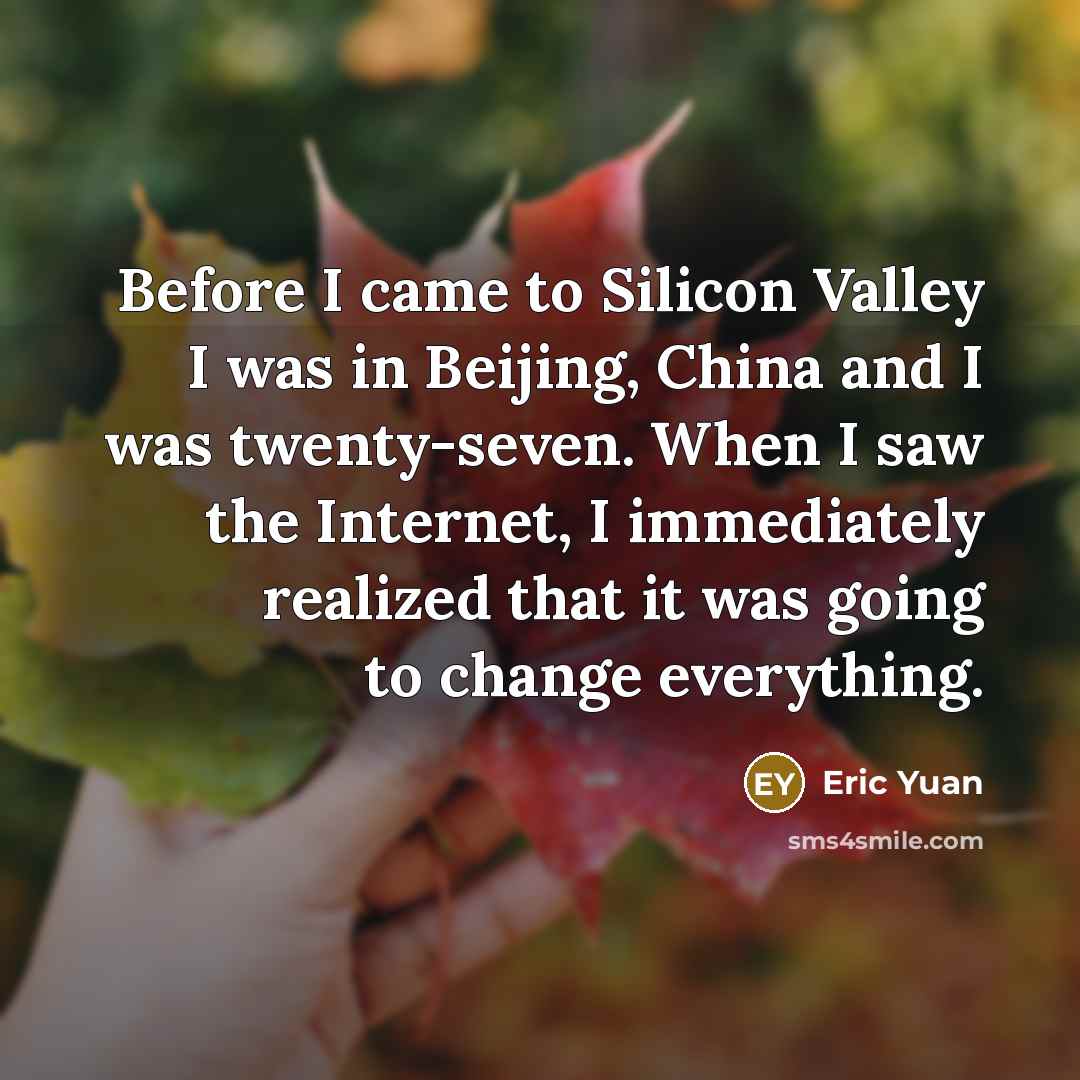 “Before I came to Silicon Valley I was in Beijing, China and I was twenty-seven. When I saw the Internet, I immediately realized that it was going to change everything.” quote by Eric Yuan
