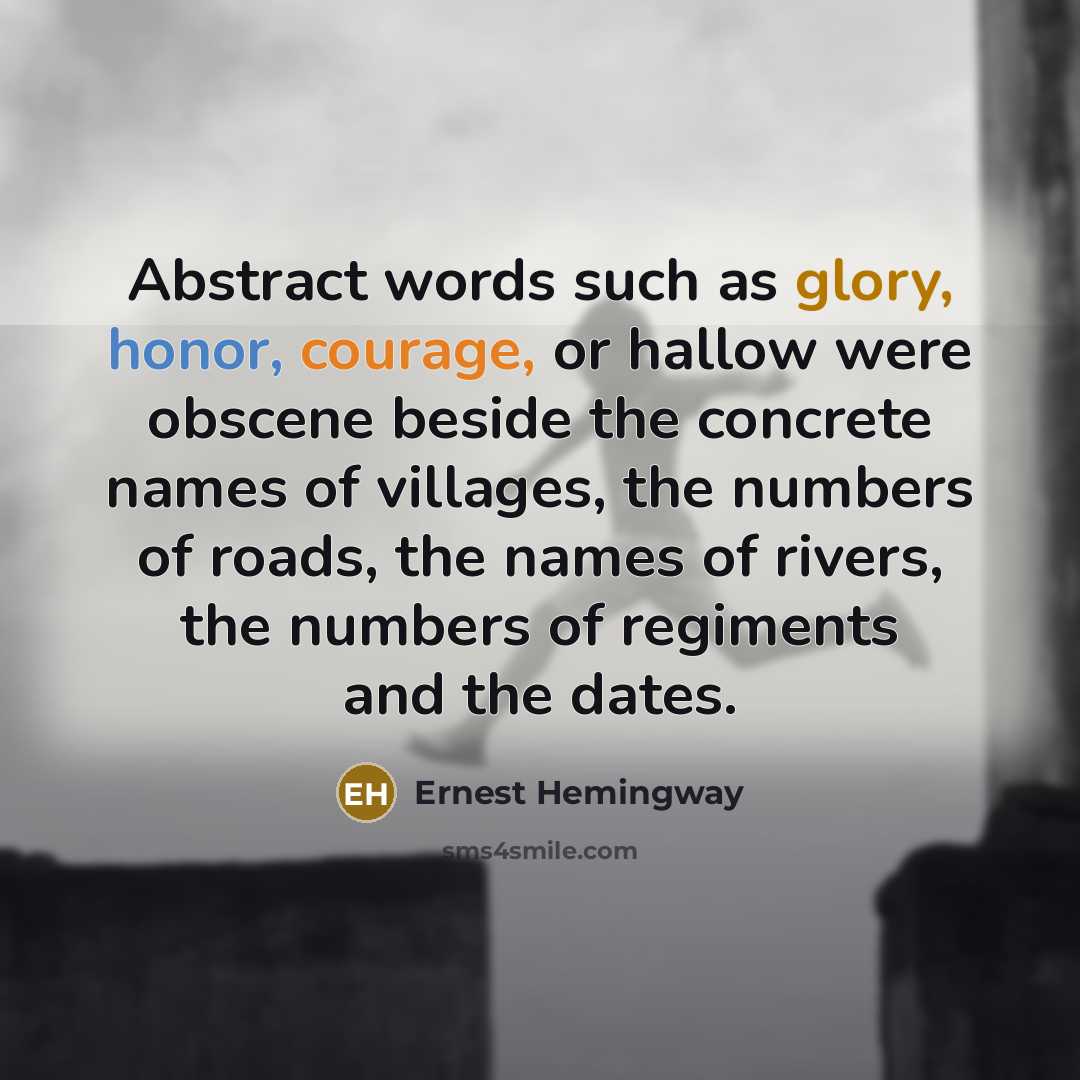 “Abstract words such as glory, honor, courage, or hallow were obscene beside the concrete names of villages, the numbers of roads, the names of rivers, the numbers of regiments and the dates.” quote by Ernest Hemingway