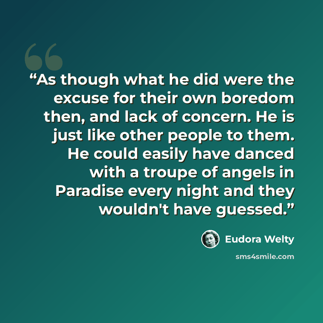 “As though what he did were the excuse for their own boredom then, and lack of concern. He is just like other people to them. He could easily have danced with a troupe of angels in Paradise every night and they wouldn't have guessed.” quote by Eudora Welty