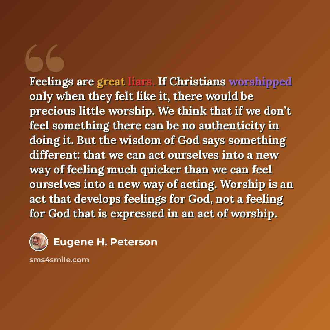 “Feelings are great liars. If Christians worshipped only when they felt like it, there would be precious little worship. We think that if we don’t feel something there can be no authenticity in doing it. But the wisdom of God says something different: that we can act ourselves into a new way of…” quote by Eugene H. Peterson
