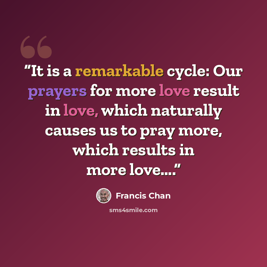 “It is a remarkable cycle: Our prayers for more love result in love, which naturally causes us to pray more, which results in more love….” quote by Francis Chan
