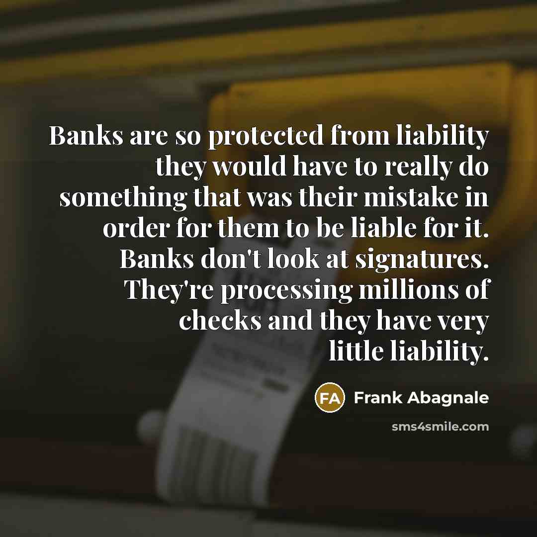 “Banks are so protected from liability they would have to really do something that was their mistake in order for them to be liable for it. Banks don't look at signatures. They're processing millions of checks and they have very little liability.” quote by Frank Abagnale