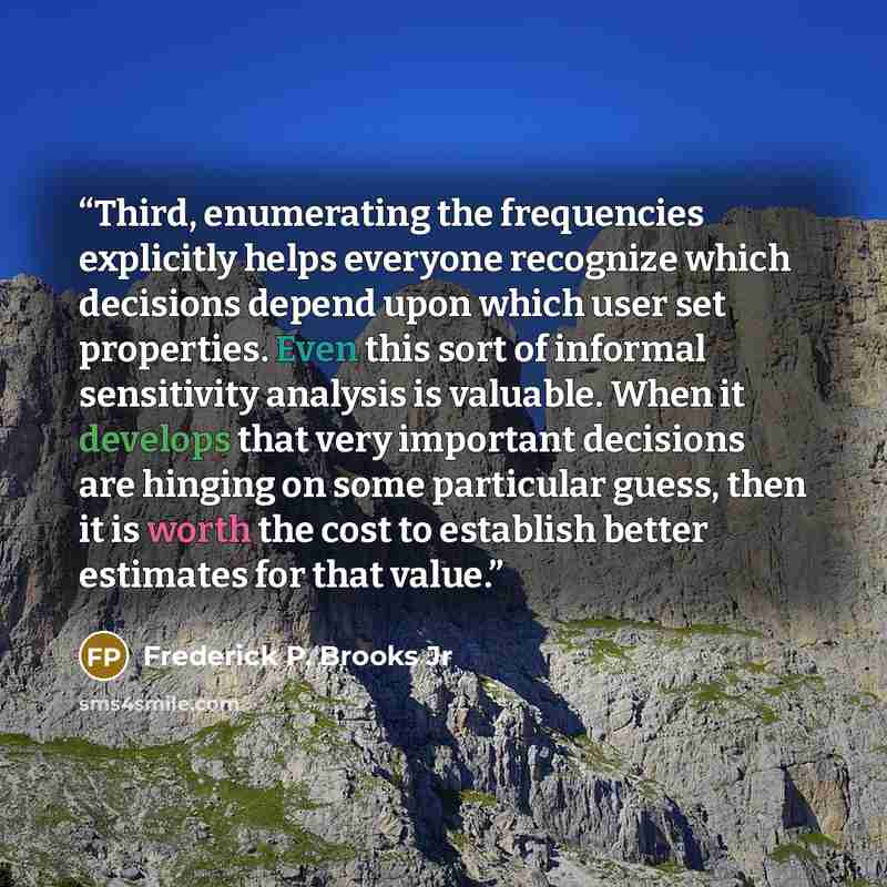 “Third, enumerating the frequencies explicitly helps everyone recognize which decisions depend upon which user set properties. Even this sort of informal sensitivity analysis is valuable. When it develops that very important decisions are hinging on some particular guess, then it is worth the cost…” quote by Frederick P. Brooks Jr