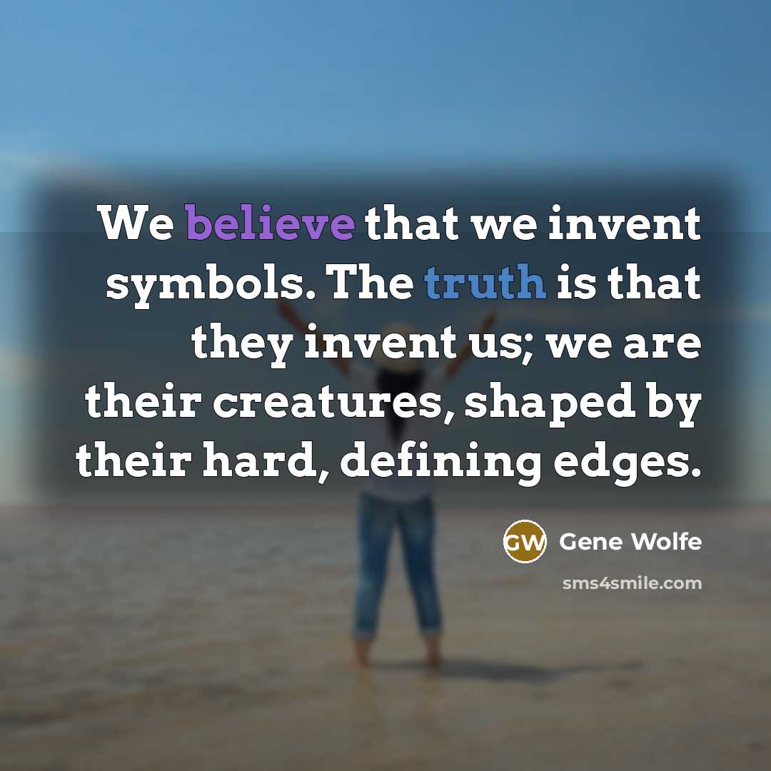“We believe that we invent symbols. The truth is that they invent us; we are their creatures, shaped by their hard, defining edges.” quote by Gene Wolfe