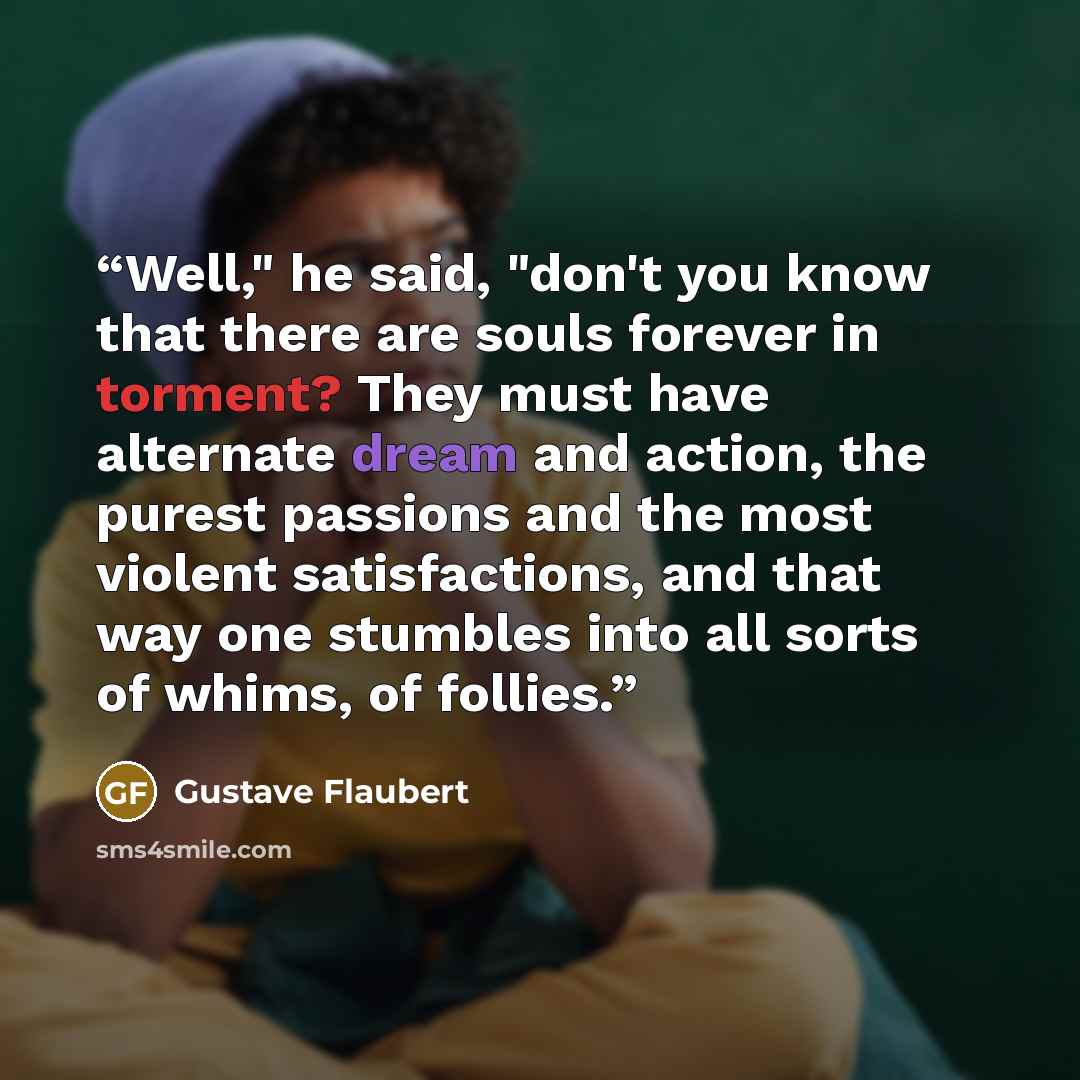 “Well," he said, "don't you know that there are souls forever in torment? They must have alternate dream and action, the purest passions and the most violent satisfactions, and that way one stumbles into all sorts of whims, of follies.” quote by Gustave Flaubert