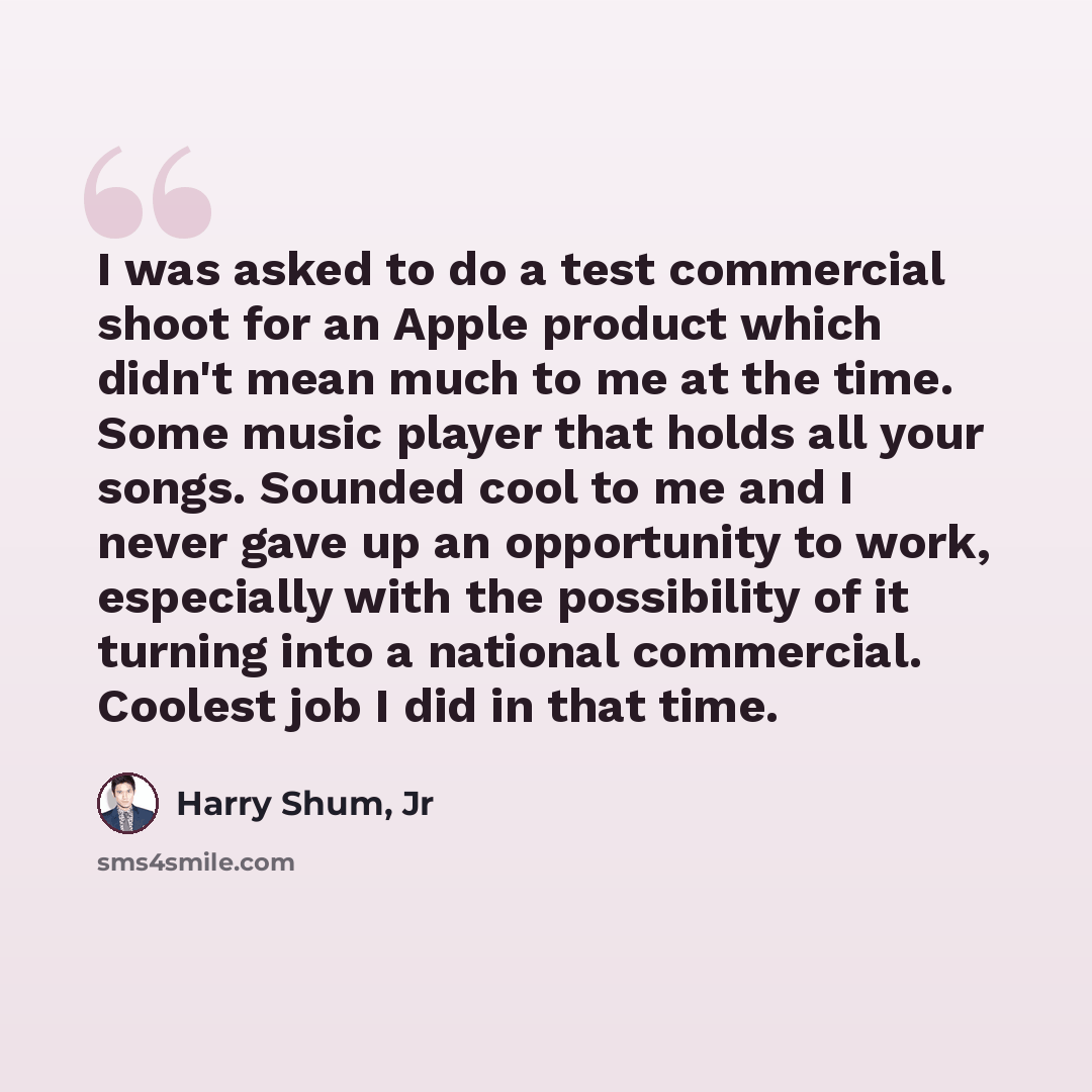 “I was asked to do a test commercial shoot for an Apple product which didn't mean much to me at the time. Some music player that holds all your songs. Sounded cool to me and I never gave up an opportunity to work, especially with the possibility of it turning into a national commercial. Coolest job…” quote by Harry Shum, Jr