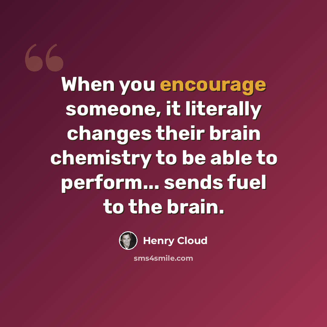 “When you encourage someone, it literally changes their brain chemistry to be able to perform... sends fuel to the brain.” quote by Henry Cloud