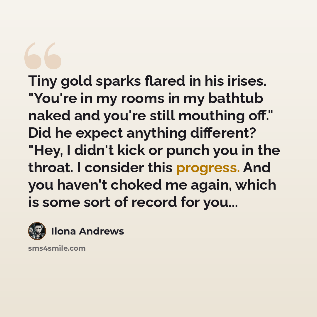 “Tiny gold sparks flared in his irises. "You're in my rooms in my bathtub naked and you're still mouthing off." Did he expect anything different? "Hey, I didn't kick or punch you in the throat. I consider this progress. And you haven't choked me again, which is some sort of record for you...” quote by Ilona Andrews