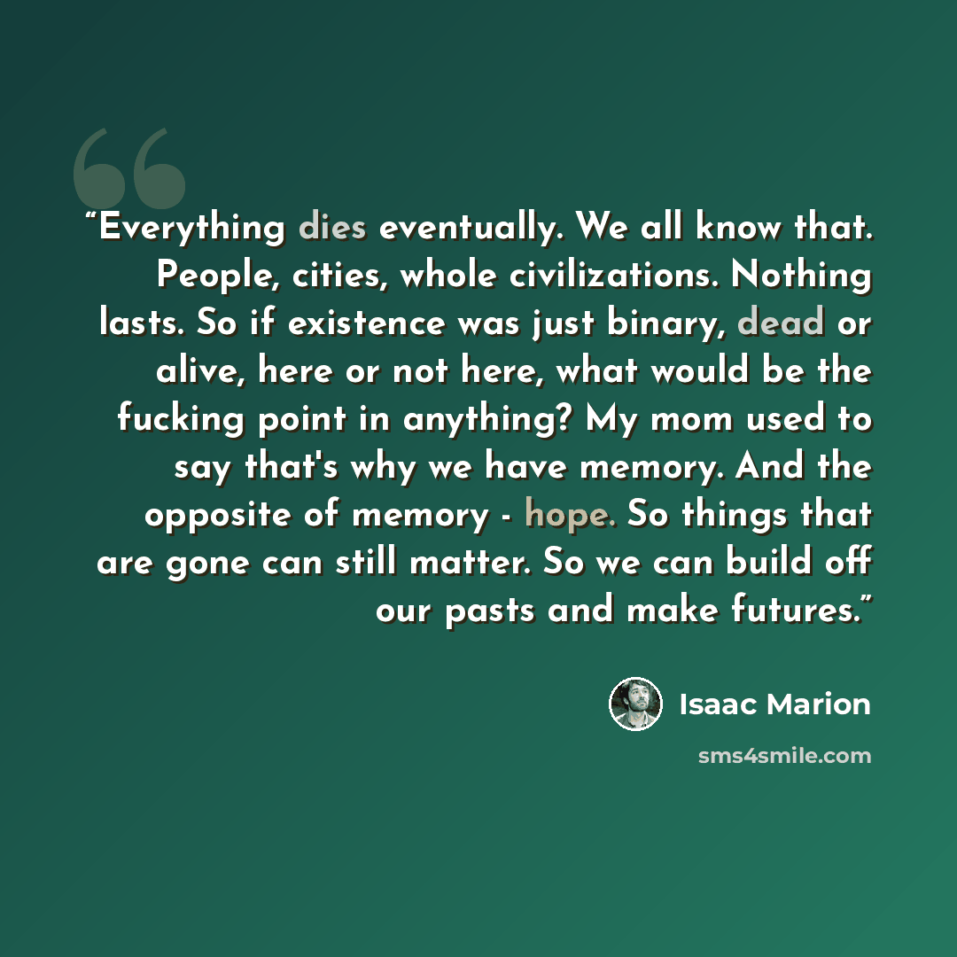“Everything dies eventually. We all know that. People, cities, whole civilizations. Nothing lasts. So if existence was just binary, dead or alive, here or not here, what would be the fucking point in anything? My mom used to say that's why we have memory. And the opposite of memory - hope. So…” quote by Isaac Marion