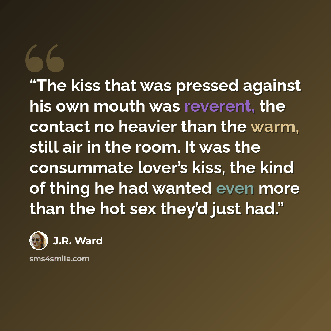 “The kiss that was pressed against his own mouth was reverent, the contact no heavier than the warm, still air in the room. It was the consummate lover’s kiss, the kind of thing he had wanted even more than the hot sex they’d just had.” quote by J.R. Ward