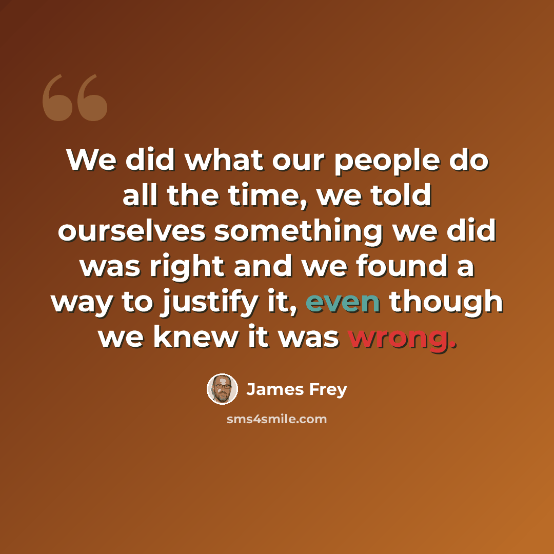 “We did what our people do all the time, we told ourselves something we did was right and we found a way to justify it, even though we knew it was wrong.” quote by James Frey
