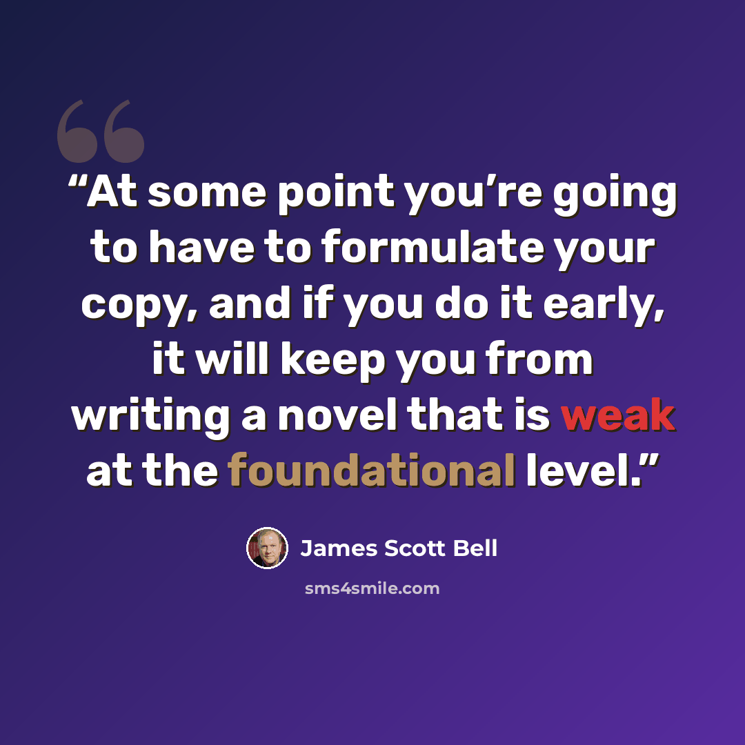 “At some point you’re going to have to formulate your copy, and if you do it early, it will keep you from writing a novel that is weak at the foundational level.” quote by James Scott Bell
