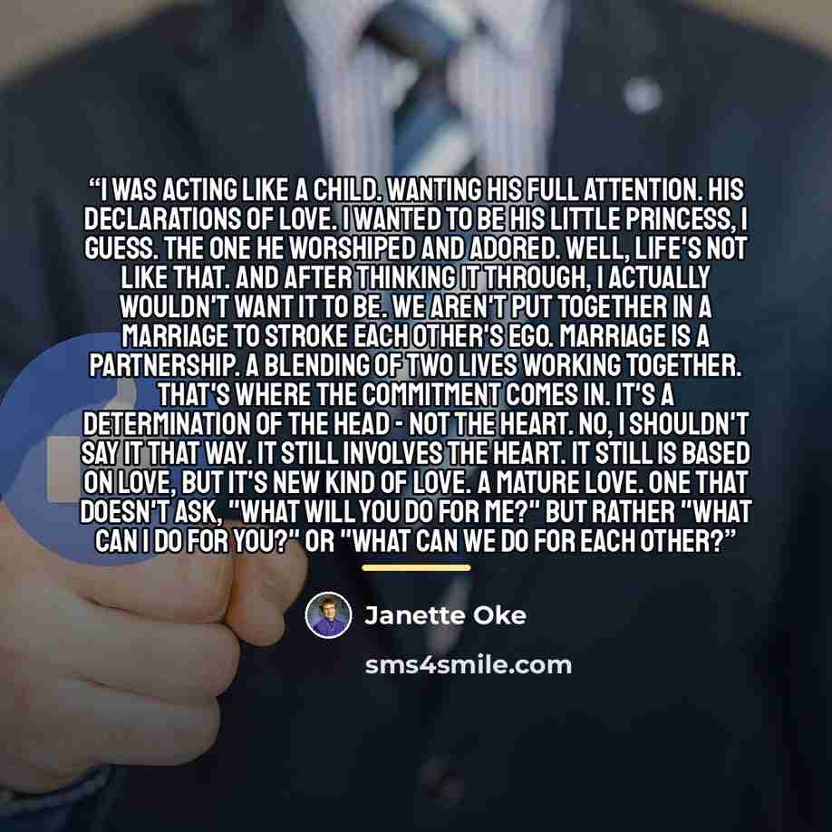 “I was acting like a child. Wanting his full attention. His declarations of love. I wanted to be his little princess, I guess. The one he worshiped and adored. Well, life's not like that. And after thinking it through, I actually wouldn't want it to be. We aren't put together in a marriage to…” quote by Janette Oke