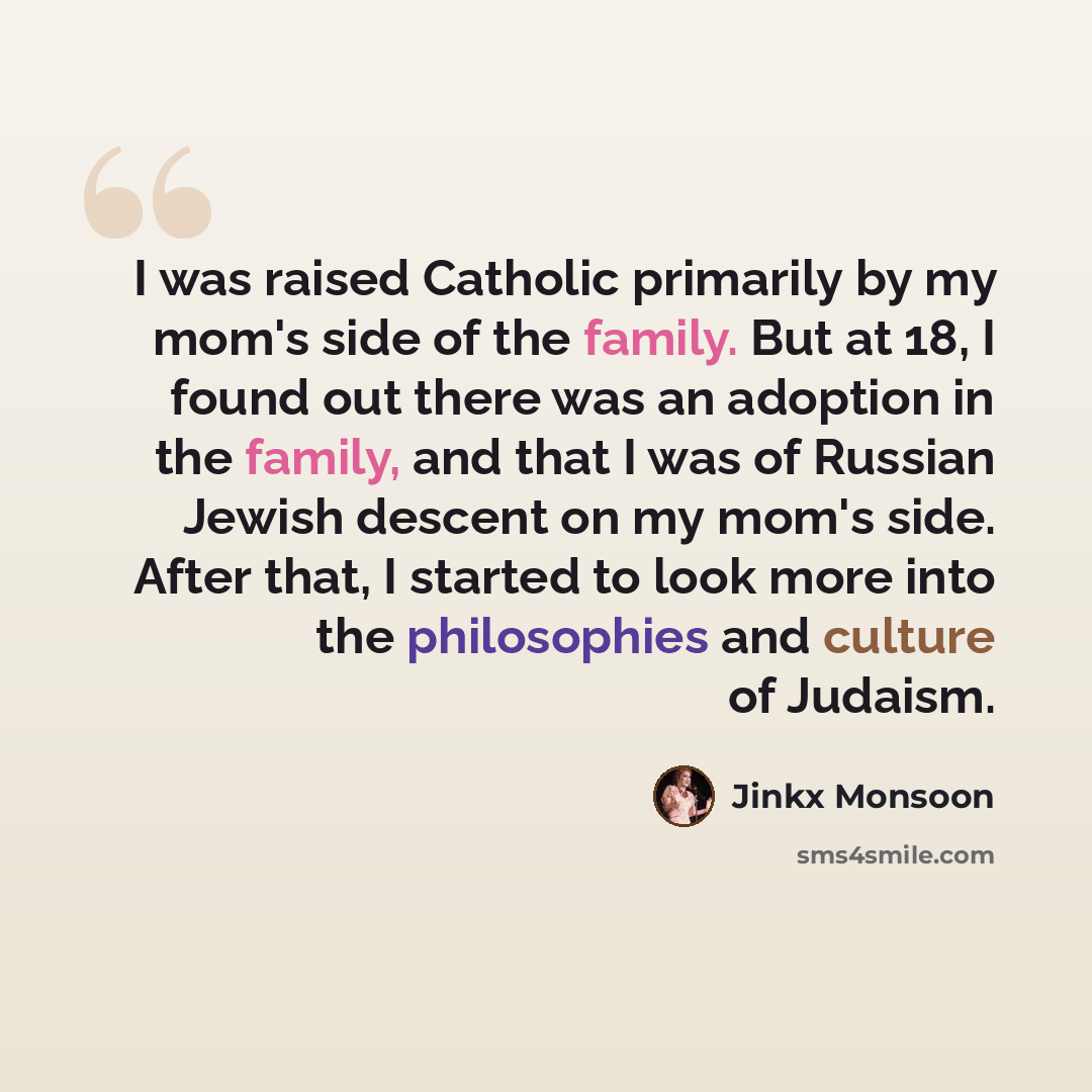 “I was raised Catholic primarily by my mom's side of the family. But at 18, I found out there was an adoption in the family, and that I was of Russian Jewish descent on my mom's side. After that, I started to look more into the philosophies and culture of Judaism.” quote by Jinkx Monsoon