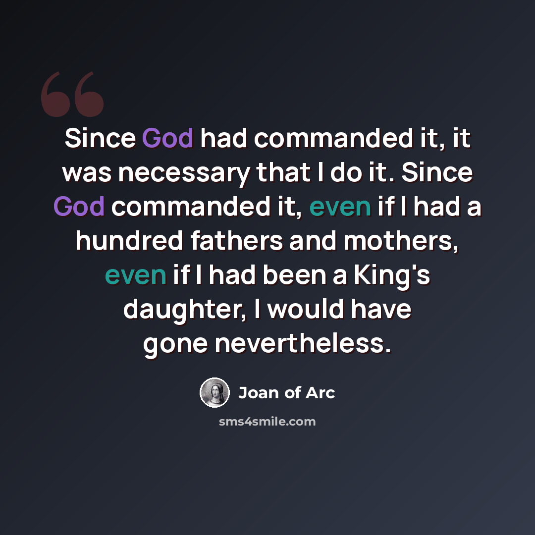 “Since God had commanded it, it was necessary that I do it. Since God commanded it, even if I had a hundred fathers and mothers, even if I had been a King's daughter, I would have gone nevertheless.” quote by Joan of Arc