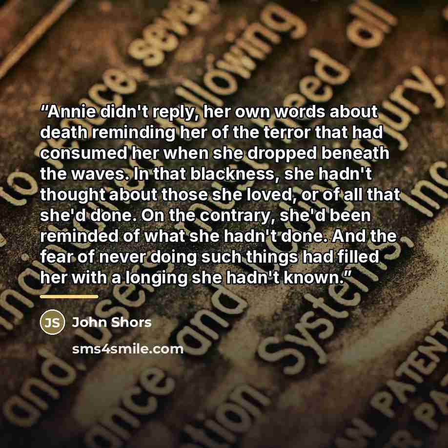 “Annie didn't reply, her own words about death reminding her of the terror that had consumed her when she dropped beneath the waves. In that blackness, she hadn't thought about those she loved, or of all that she'd done. On the contrary, she'd been reminded of what she hadn't done. And the fear of…” quote by John Shors