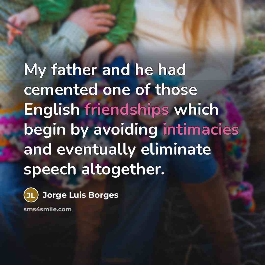 “My father and he had cemented one of those English friendships which begin by avoiding intimacies and eventually eliminate speech altogether.” quote by Jorge Luis Borges