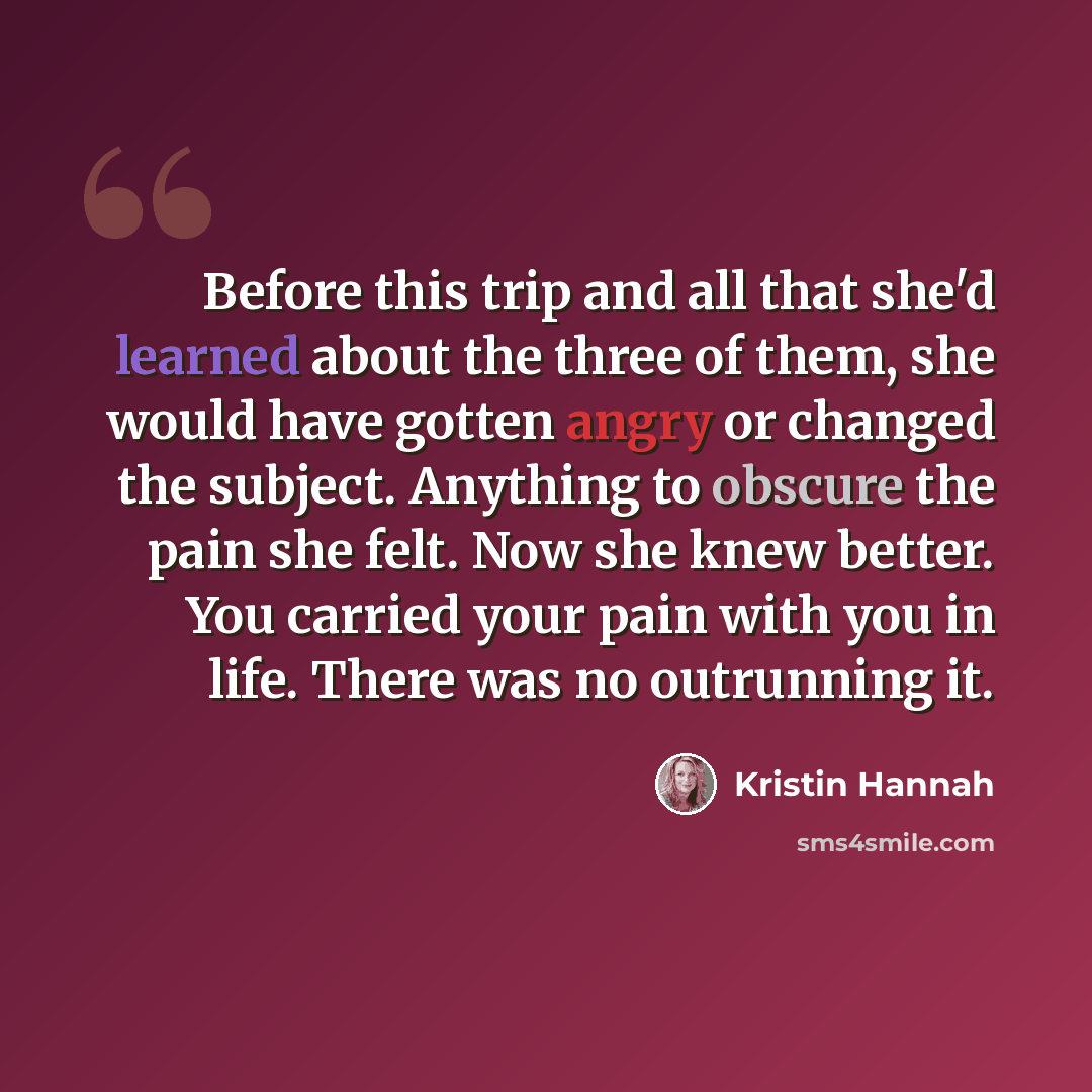 “Before this trip and all that she'd learned about the three of them, she would have gotten angry or changed the subject. Anything to obscure the pain she felt. Now she knew better. You carried your pain with you in life. There was no outrunning it.” quote by Kristin Hannah