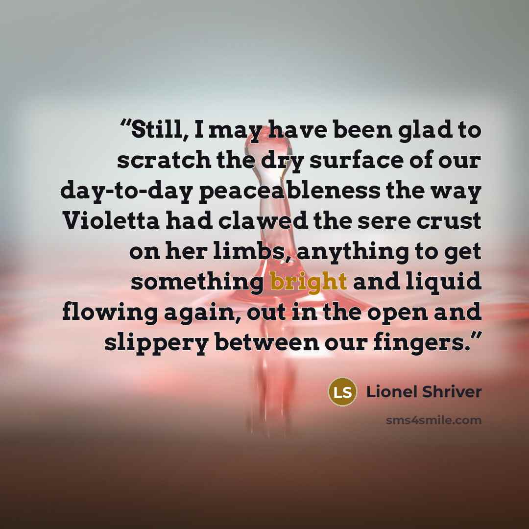 “Still, I may have been glad to scratch the dry surface of our day-to-day peaceableness the way Violetta had clawed the sere crust on her limbs, anything to get something bright and liquid flowing again, out in the open and slippery between our fingers.” quote by Lionel Shriver