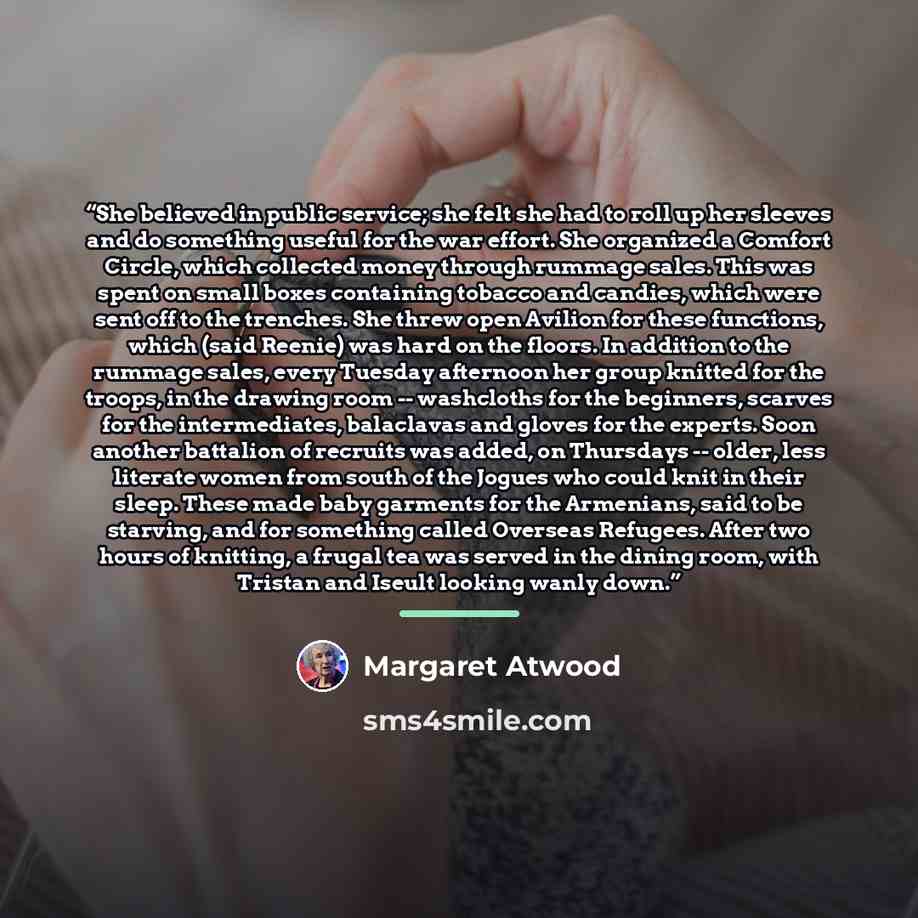 “She believed in public service; she felt she had to roll up her sleeves and do something useful for the war effort. She organized a Comfort Circle, which collected money through rummage sales. This was spent on small boxes containing tobacco and candies, which were sent off to the trenches. She…” quote by Margaret Atwood