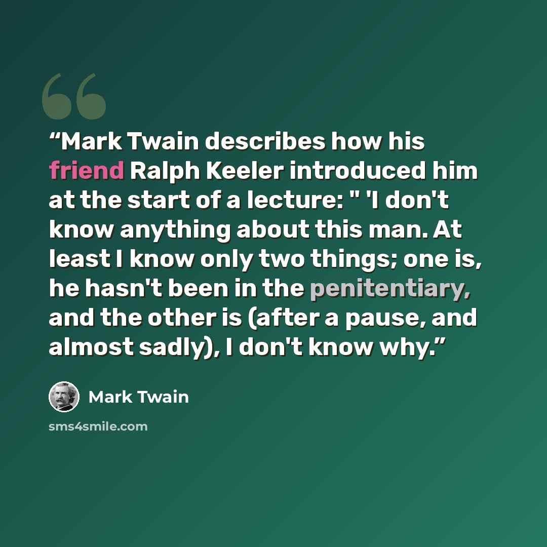 “Mark Twain describes how his friend Ralph Keeler introduced him at the start of a lecture: " 'I don't know anything about this man. At least I know only two things; one is, he hasn't been in the penitentiary, and the other is (after a pause, and almost sadly), I don't know why.” quote by Mark Twain