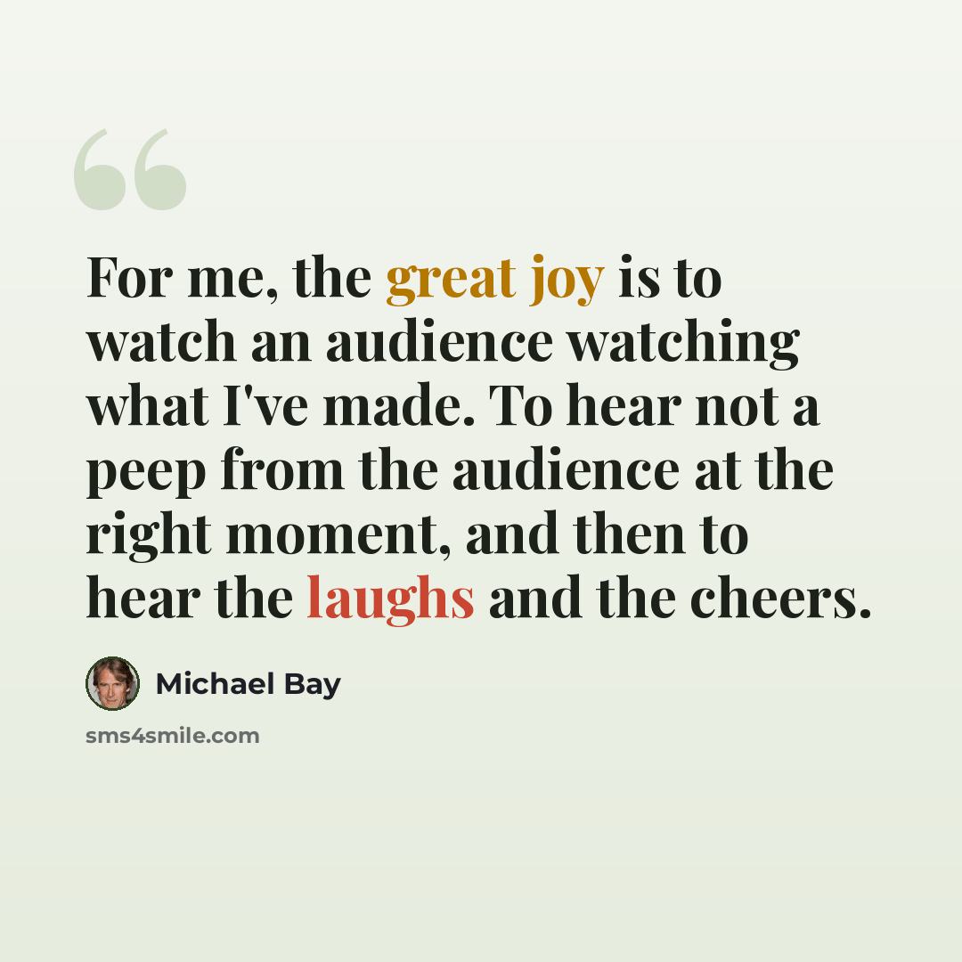 “For me, the great joy is to watch an audience watching what I've made. To hear not a peep from the audience at the right moment, and then to hear the laughs and the cheers.” quote by Michael Bay