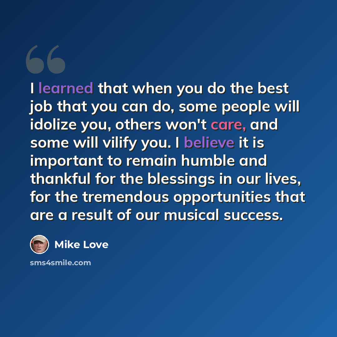 “I learned that when you do the best job that you can do, some people will idolize you, others won't care, and some will vilify you. I believe it is important to remain humble and thankful for the blessings in our lives, for the tremendous opportunities that are a result of our musical success.” quote by Mike Love