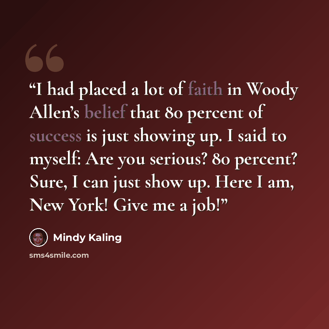 “I had placed a lot of faith in Woody Allen’s belief that 80 percent of success is just showing up. I said to myself: Are you serious? 80 percent? Sure, I can just show up. Here I am, New York! Give me a job!” quote by Mindy Kaling