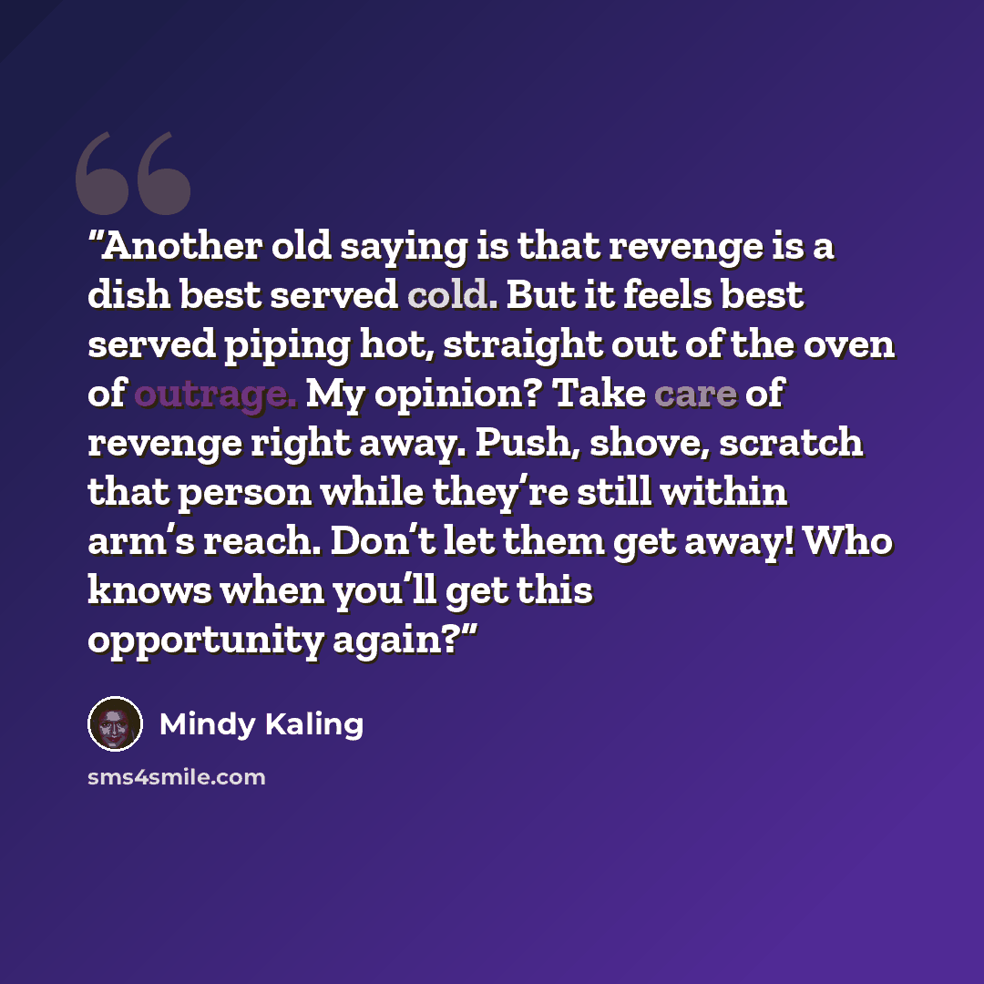 “Another old saying is that revenge is a dish best served cold. But it feels best served piping hot, straight out of the oven of outrage. My opinion? Take care of revenge right away. Push, shove, scratch that person while they’re still within arm’s reach. Don’t let them get away! Who knows when…” quote by Mindy Kaling