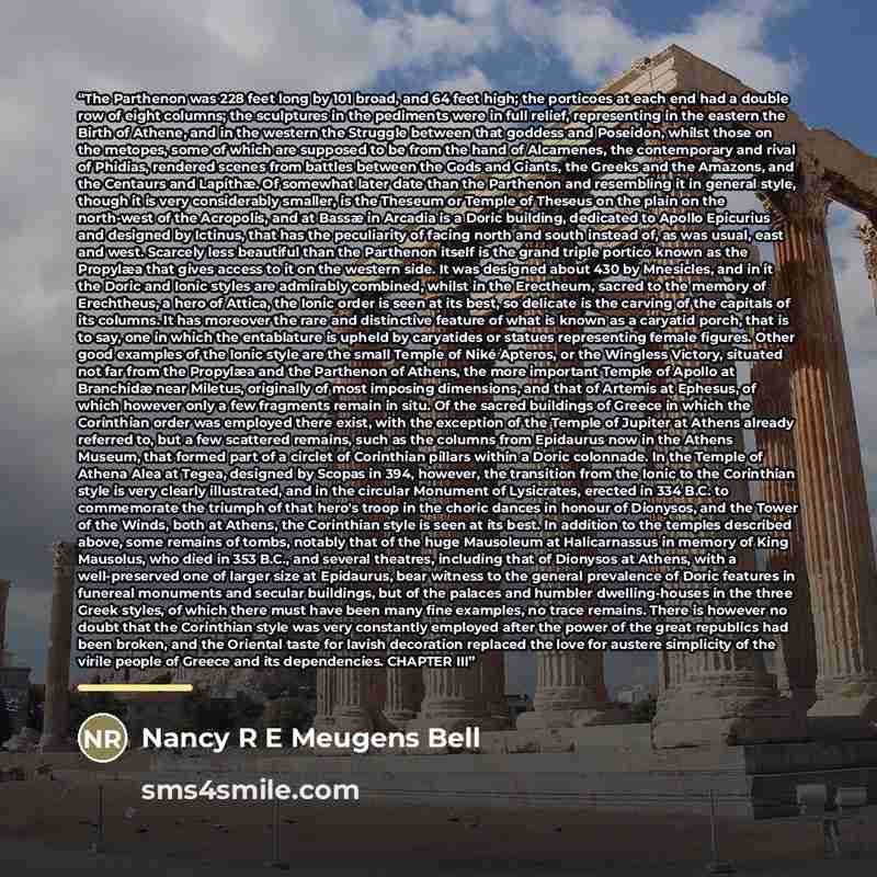 “The Parthenon was 228 feet long by 101 broad, and 64 feet high; the porticoes at each end had a double row of eight columns; the sculptures in the pediments were in full relief, representing in the eastern the Birth of Athene, and in the western the Struggle between that goddess and Poseidon…” quote by Nancy R E Meugens Bell