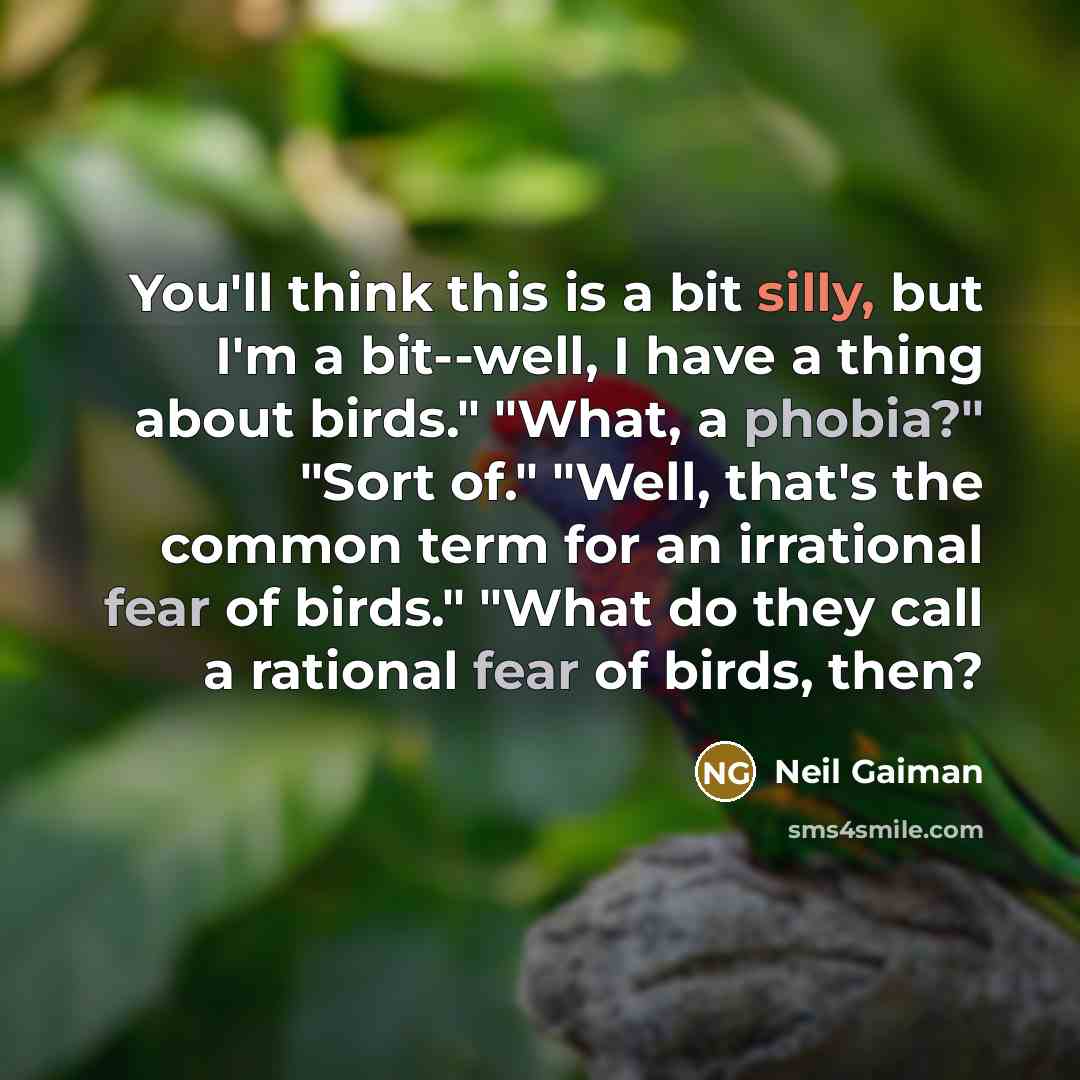 “You'll think this is a bit silly, but I'm a bit--well, I have a thing about birds." "What, a phobia?" "Sort of." "Well, that's the common term for an irrational fear of birds." "What do they call a rational fear of birds, then?” quote by Neil Gaiman