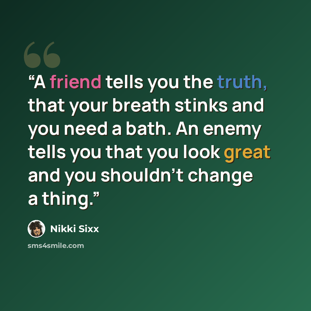 “A friend tells you the truth, that your breath stinks and you need a bath. An enemy tells you that you look great and you shouldn’t change a thing.” quote by Nikki Sixx
