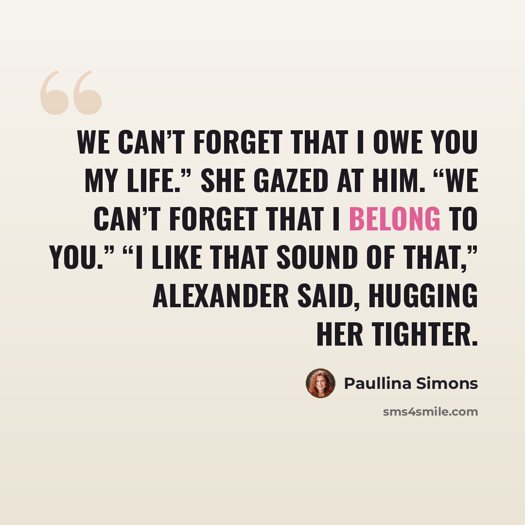 “We can’t forget that I owe you my life.” She gazed at him. “We can’t forget that I belong to you.” “I like that sound of that,” Alexander said, hugging her tighter.” quote by Paullina Simons