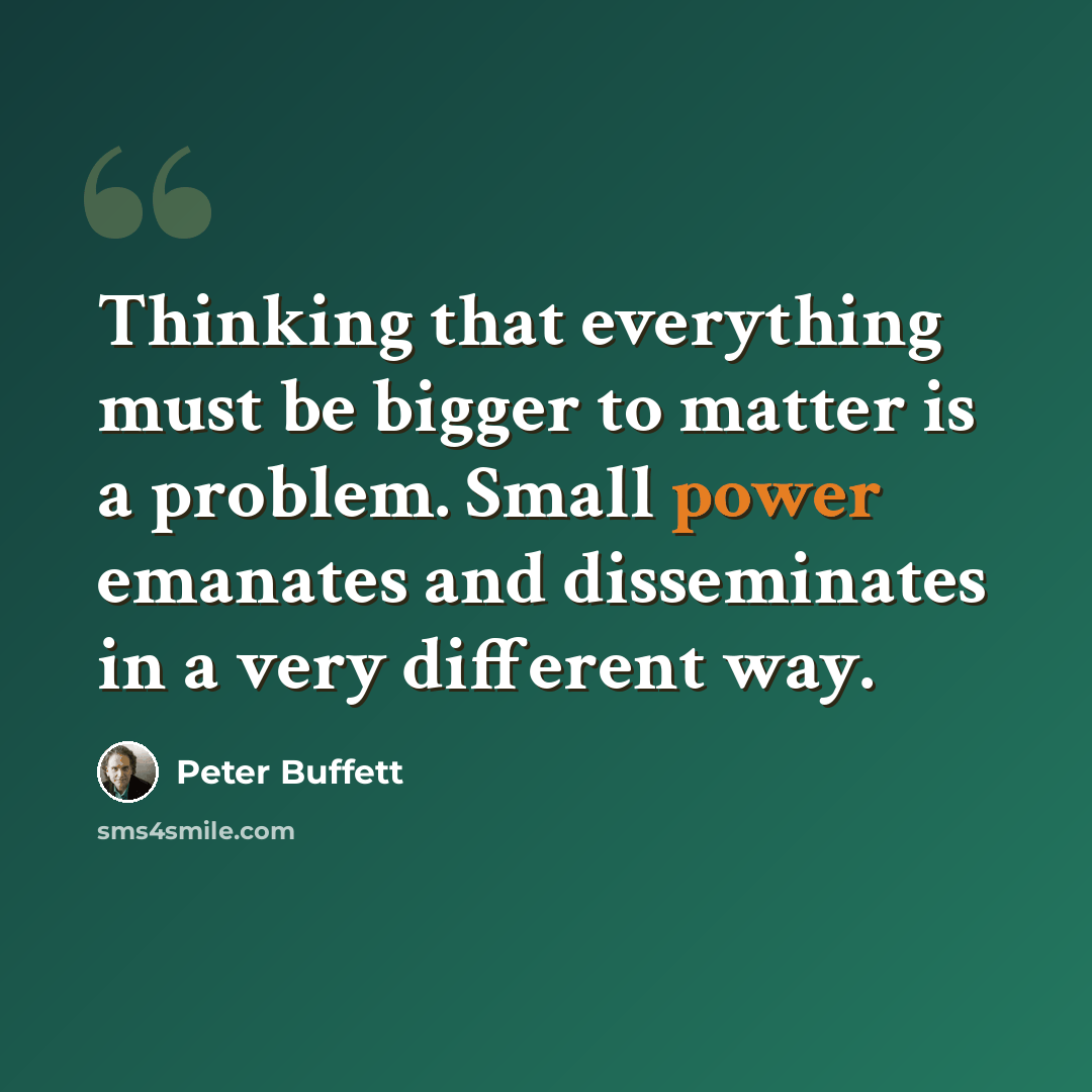 “Thinking that everything must be bigger to matter is a problem. Small power emanates and disseminates in a very different way.” quote by Peter Buffett