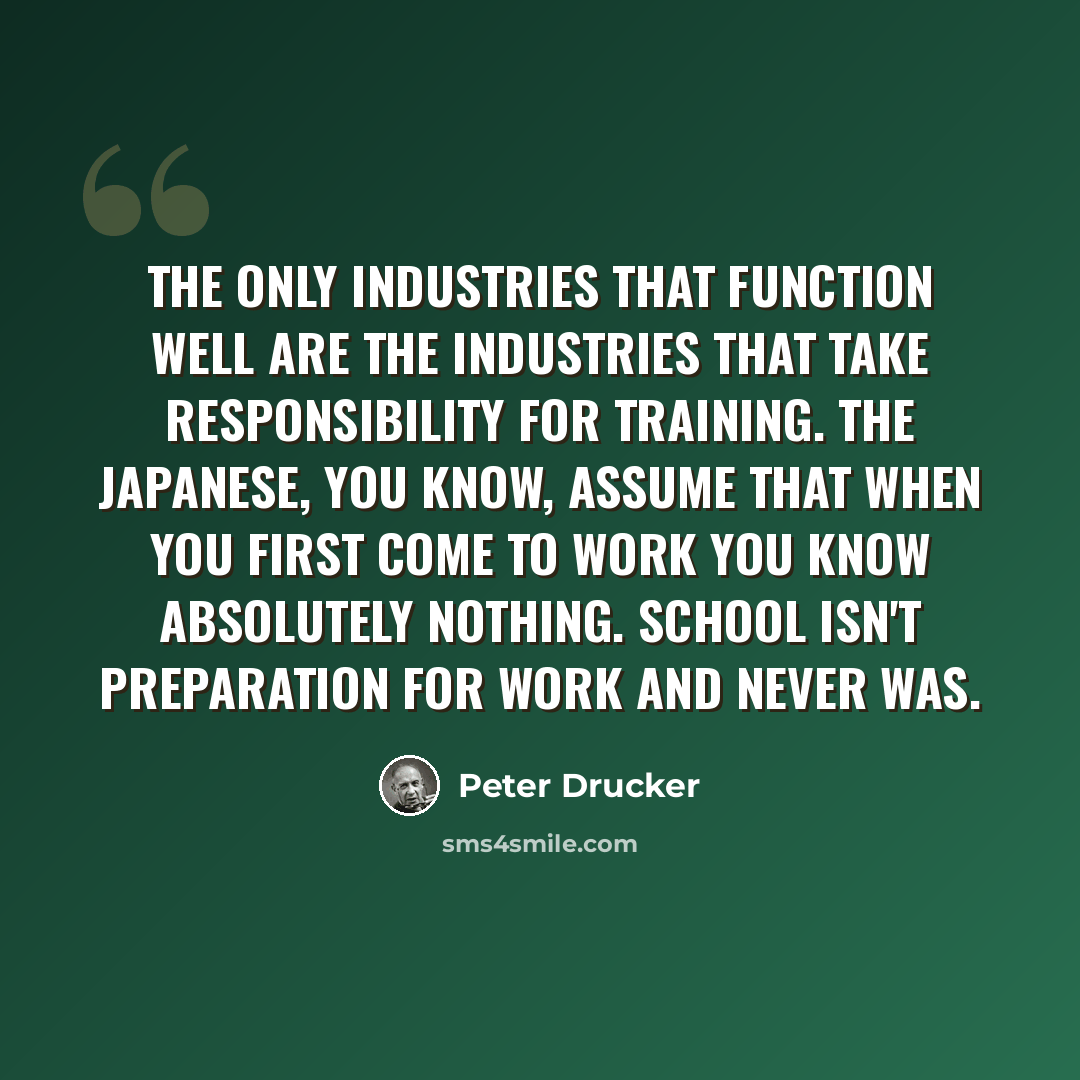 “The only industries that function well are the industries that take responsibility for training. The Japanese, you know, assume that when you first come to work you know absolutely nothing. School isn't preparation for work and never was.” quote by Peter Drucker