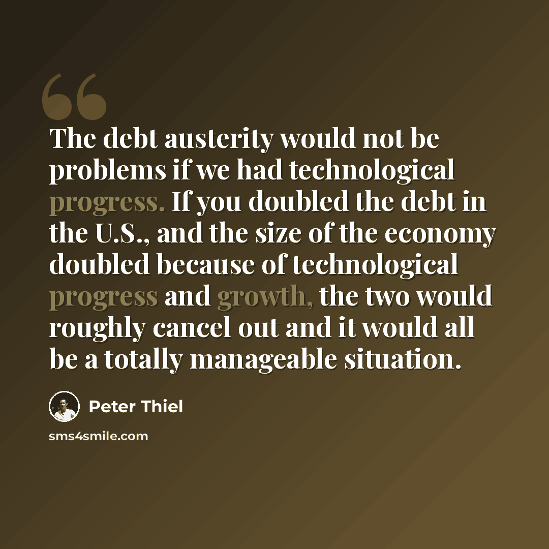 “The debt austerity would not be problems if we had technological progress. If you doubled the debt in the U.S., and the size of the economy doubled because of technological progress and growth, the two would roughly cancel out and it would all be a totally manageable situation.” quote by Peter Thiel