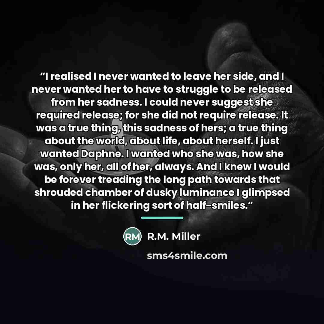 “I realised I never wanted to leave her side, and I never wanted her to have to struggle to be released from her sadness. I could never suggest she required release; for she did not require release. It was a true thing, this sadness of hers; a true thing about the world, about life, about herself…” quote by R.M. Miller