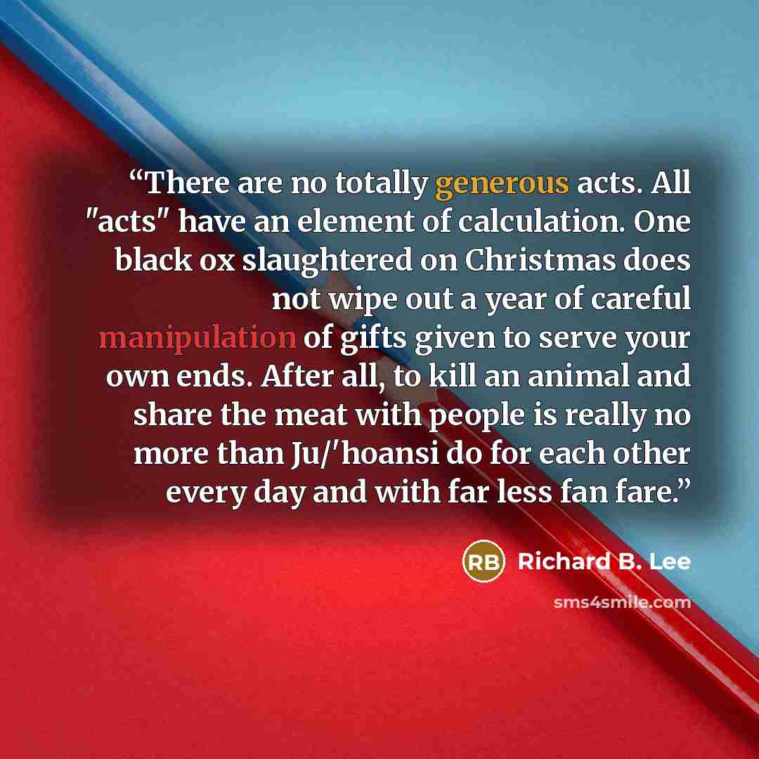 “There are no totally generous acts. All "acts" have an element of calculation. One black ox slaughtered on Christmas does not wipe out a year of careful manipulation of gifts given to serve your own ends. After all, to kill an animal and share the meat with people is really no more than Ju/'hoansi…” quote by Richard B. Lee
