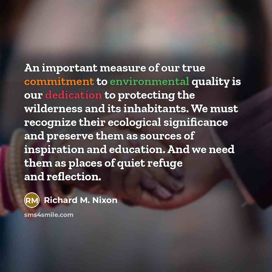 “An important measure of our true commitment to environmental quality is our dedication to protecting the wilderness and its inhabitants. We must recognize their ecological significance and preserve them as sources of inspiration and education. And we need them as places of quiet refuge and…” quote by Richard M. Nixon