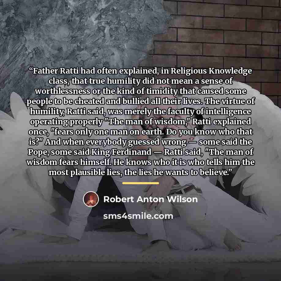 “Father Ratti had often explained, in Religious Knowledge class, that true humility did not mean a sense of worthlessness or the kind of timidity that caused some people to be cheated and bullied all their lives. The virtue of humility, Ratti said, was merely the faculty of intelligence operating…” quote by Robert Anton Wilson
