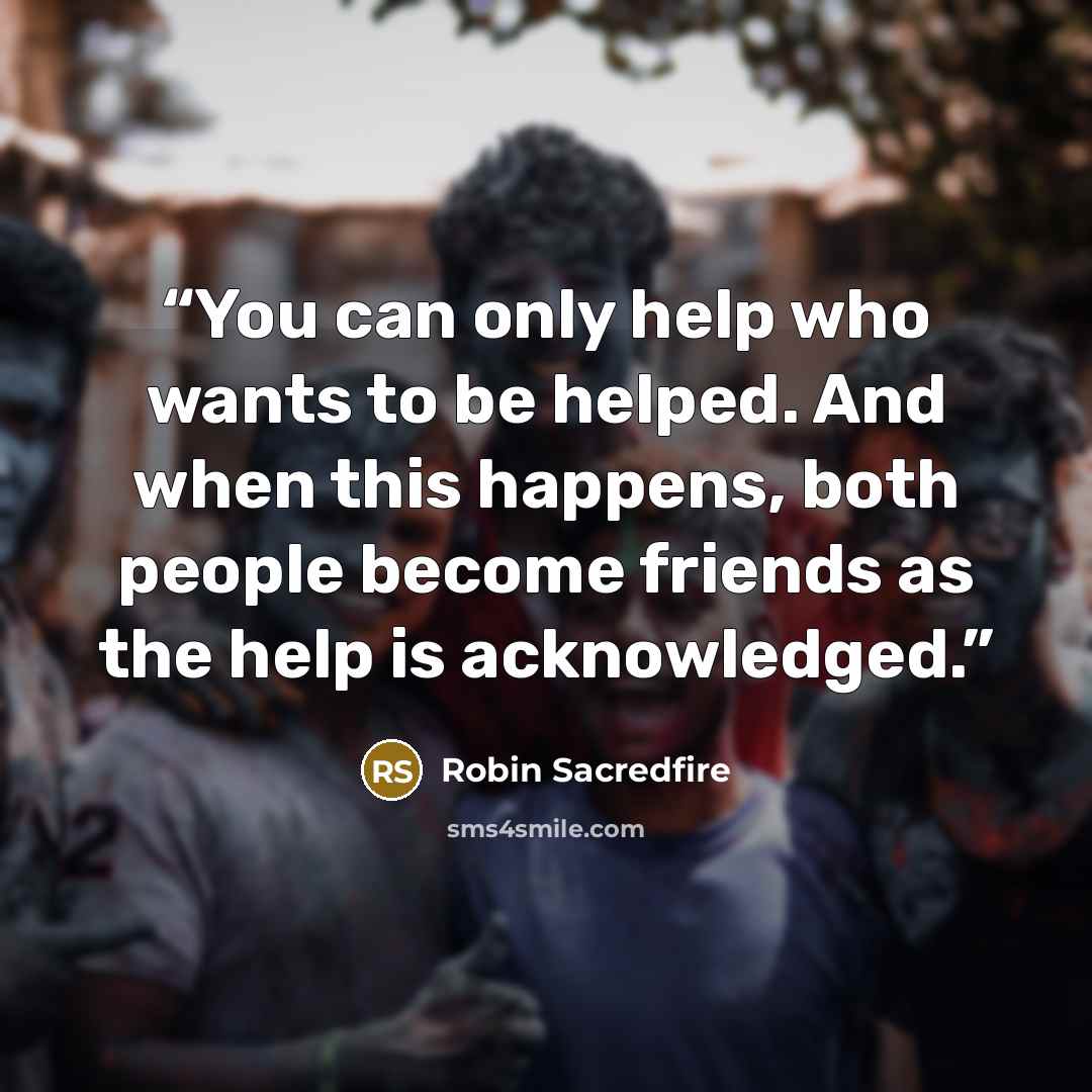 “You can only help who wants to be helped. And when this happens, both people become friends as the help is acknowledged.” quote by Robin Sacredfire