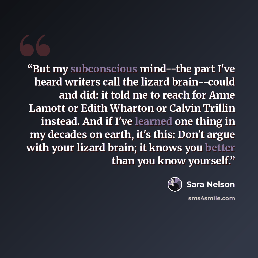 “But my subconscious mind--the part I've heard writers call the lizard brain--could and did: it told me to reach for Anne Lamott or Edith Wharton or Calvin Trillin instead. And if I've learned one thing in my decades on earth, it's this: Don't argue with your lizard brain; it knows you better than…” quote by Sara Nelson