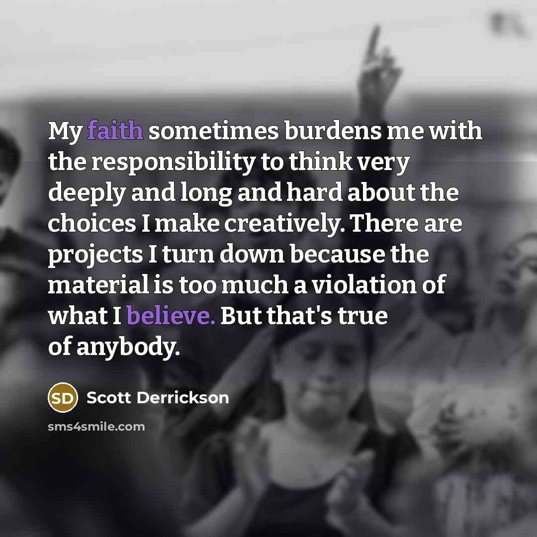 “My faith sometimes burdens me with the responsibility to think very deeply and long and hard about the choices I make creatively. There are projects I turn down because the material is too much a violation of what I believe. But that's true of anybody.” quote by Scott Derrickson