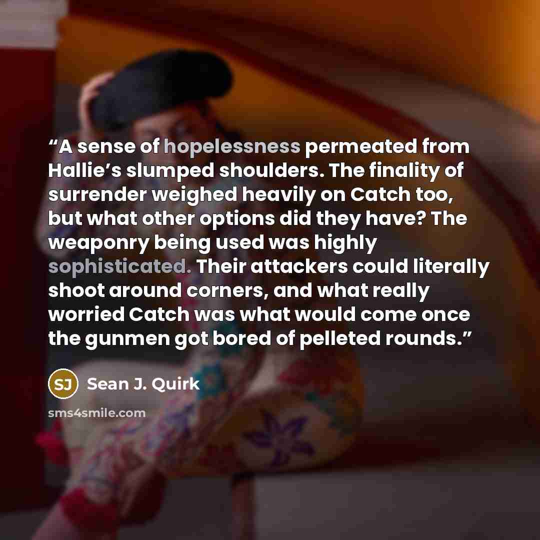 “A sense of hopelessness permeated from Hallie’s slumped shoulders. The finality of surrender weighed heavily on Catch too, but what other options did they have? The weaponry being used was highly sophisticated. Their attackers could literally shoot around corners, and what really worried Catch was…” quote by Sean J. Quirk