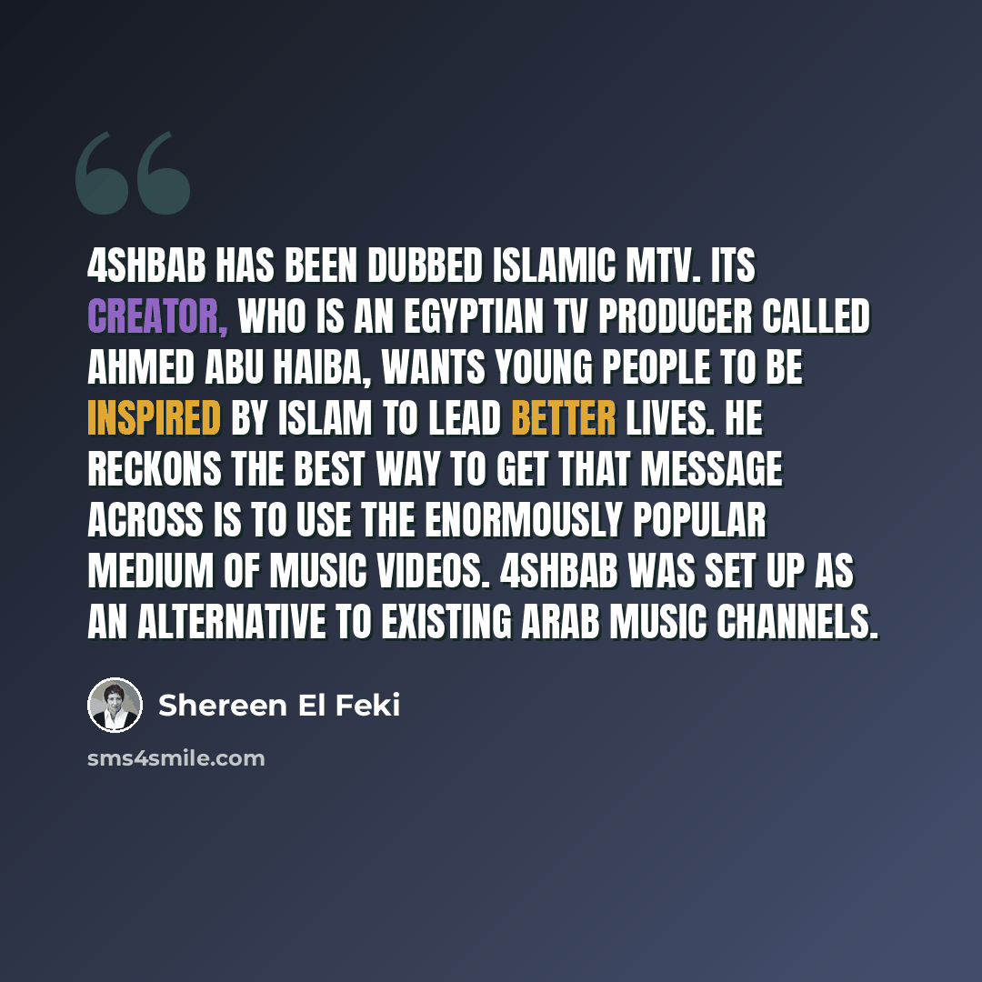 “4Shbab has been dubbed Islamic MTV. Its creator, who is an Egyptian TV producer called Ahmed Abu Haiba, wants young people to be inspired by Islam to lead better lives. He reckons the best way to get that message across is to use the enormously popular medium of music videos. 4Shbab was set up as…” quote by Shereen El Feki