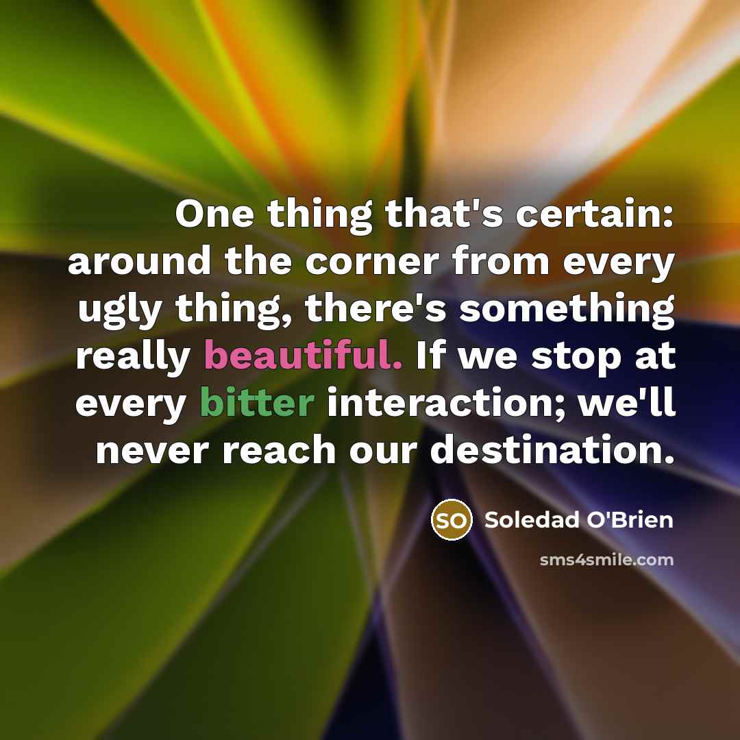 “One thing that's certain: around the corner from every ugly thing, there's something really beautiful. If we stop at every bitter interaction; we'll never reach our destination.” quote by Soledad O'Brien