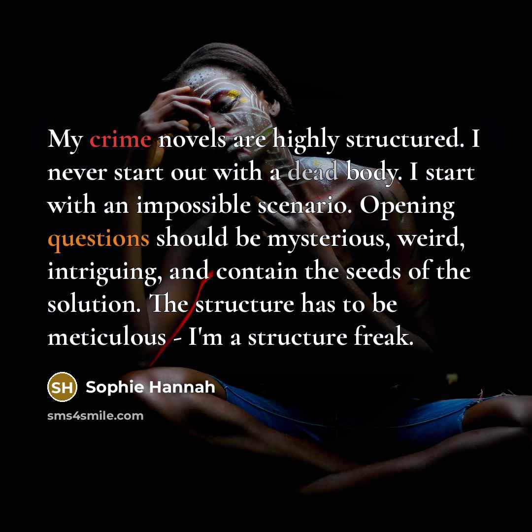 “My crime novels are highly structured. I never start out with a dead body. I start with an impossible scenario. Opening questions should be mysterious, weird, intriguing, and contain the seeds of the solution. The structure has to be meticulous - I'm a structure freak.” quote by Sophie Hannah