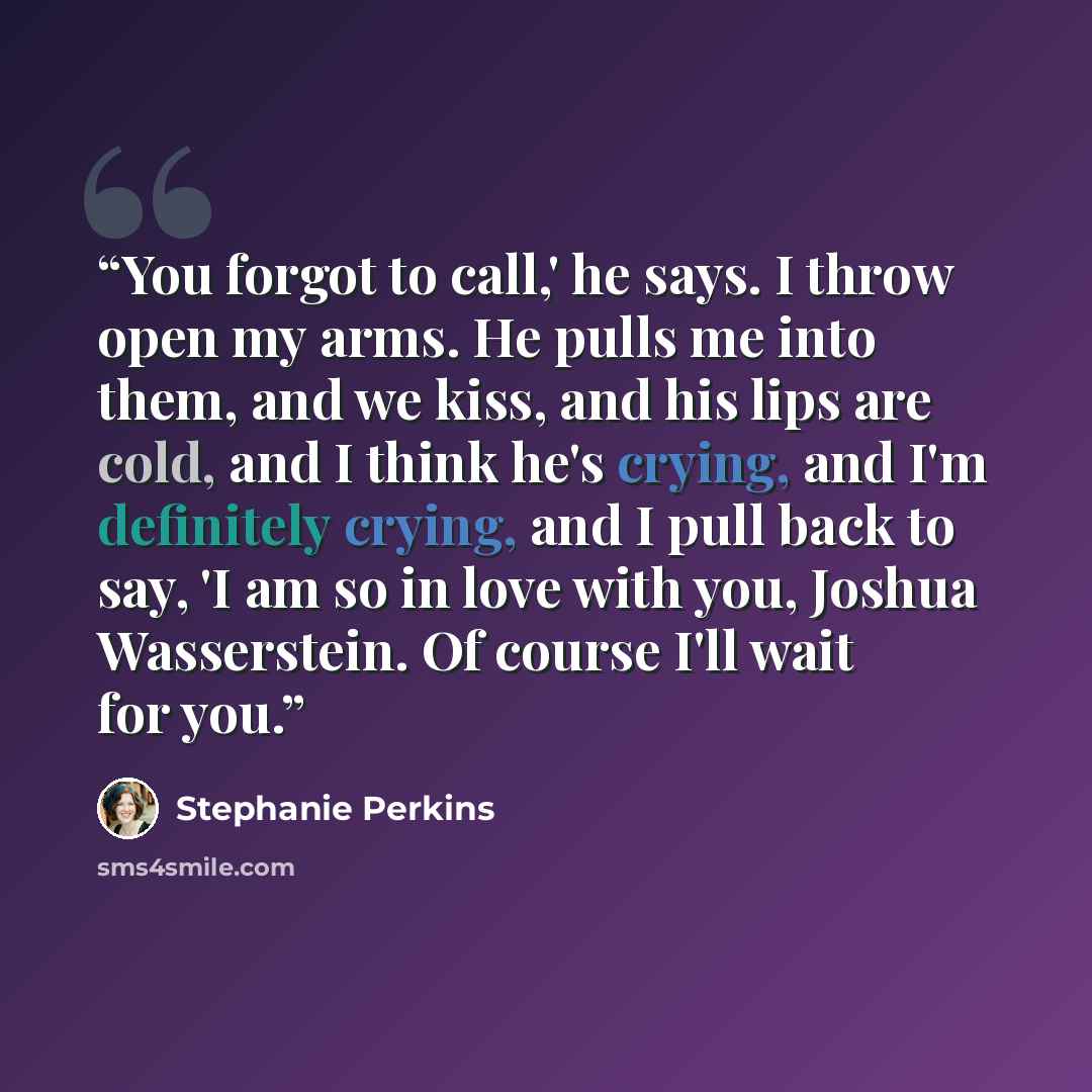 “You forgot to call,' he says. I throw open my arms. He pulls me into them, and we kiss, and his lips are cold, and I think he's crying, and I'm definitely crying, and I pull back to say, 'I am so in love with you, Joshua Wasserstein. Of course I'll wait for you.” quote by Stephanie Perkins
